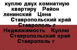 куплю двух комнатную квартиру › Район ­ ленинский › Цена ­ 1 500 000 - Ставропольский край, Ставрополь г. Недвижимость » Куплю   . Ставропольский край,Ставрополь г.